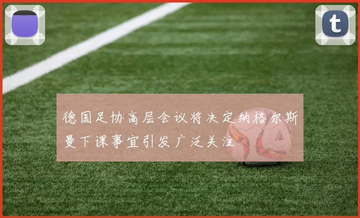德国足协高层会议将决定纳格尔斯曼下课事宜引发广泛关注