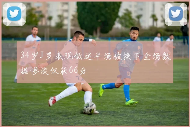 34岁J罗表现低迷半场被换下全场数据惨淡仅获66分