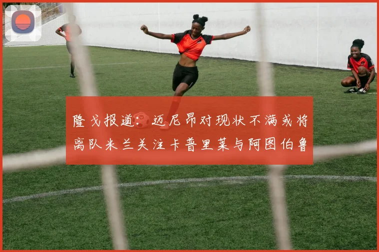隆戈报道：迈尼昂对现状不满或将离队米兰关注卡普里莱与阿图伯鲁转会动态