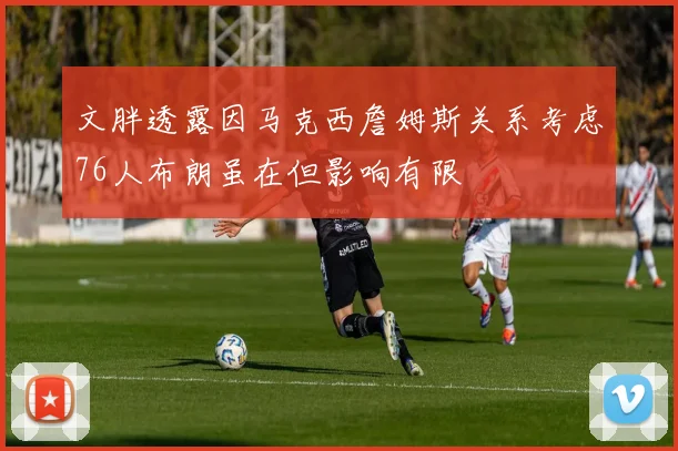 文胖透露因马克西詹姆斯关系考虑76人布朗虽在但影响有限