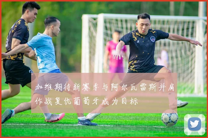 加维期待新赛季与阿尔瓦雷斯并肩作战复仇葡萄牙成为目标