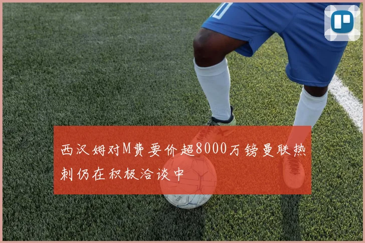 西汉姆对M费要价超8000万镑曼联热刺仍在积极洽谈中