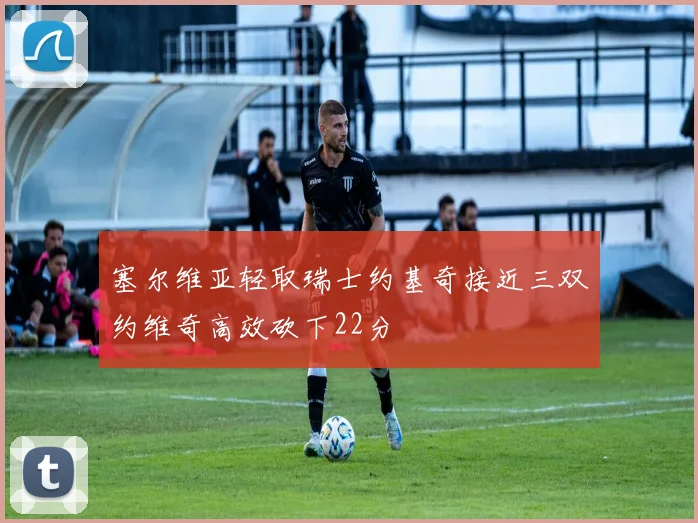 塞尔维亚轻取瑞士约基奇接近三双约维奇高效砍下22分