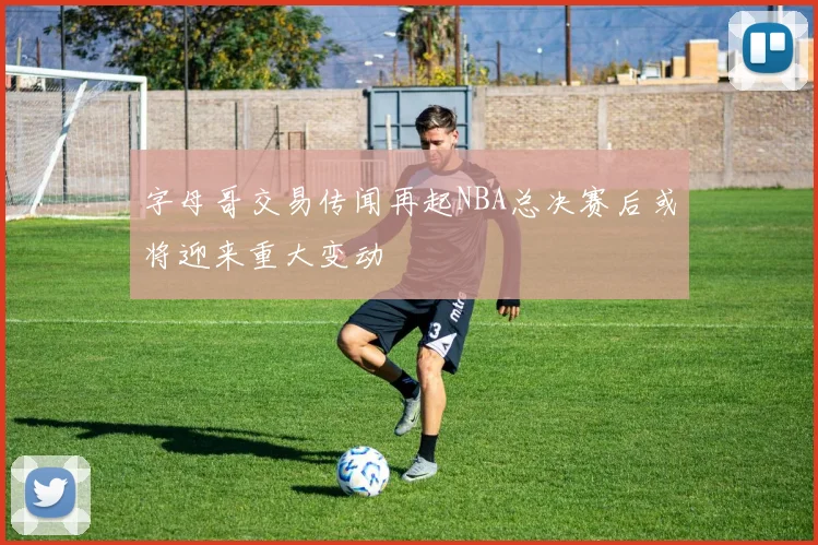 字母哥交易传闻再起NBA总决赛后或将迎来重大变动