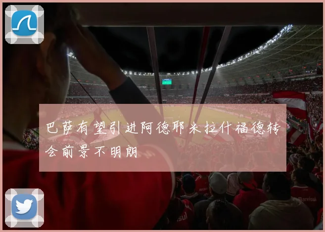 巴萨有望引进阿德耶米拉什福德转会前景不明朗