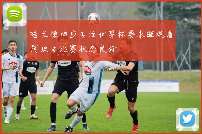 哈兰德回应专注世界杯要求晒观看阿坎吉比赛状态良好