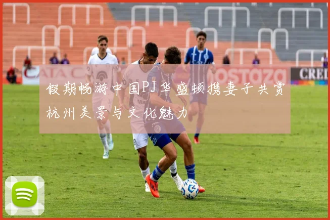 假期畅游中国PJ华盛顿携妻子共赏杭州美景与文化魅力